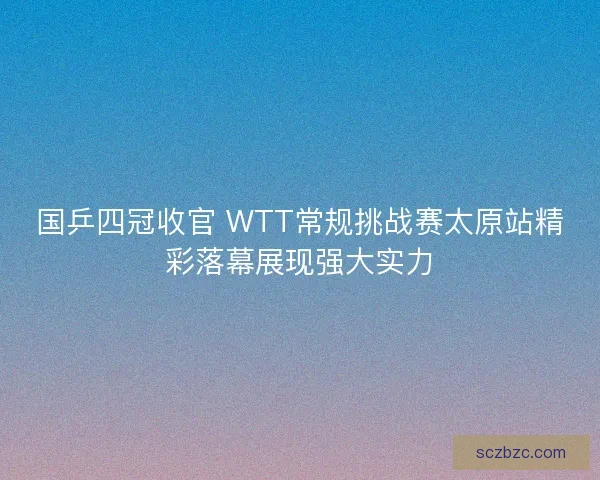 国乒四冠收官 WTT常规挑战赛太原站精彩落幕展现强大实力