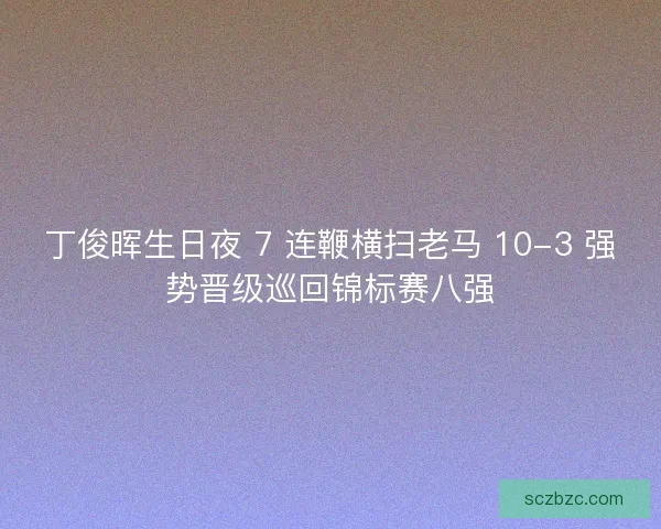 丁俊晖生日夜 7 连鞭横扫老马 10-3 强势晋级巡回锦标赛八强