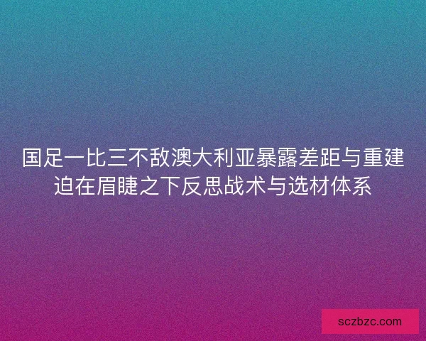 国足一比三不敌澳大利亚暴露差距与重建迫在眉睫之下反思战术与选材体系