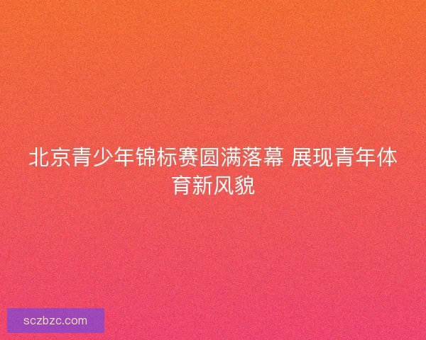 北京青少年锦标赛圆满落幕 展现青年体育新风貌