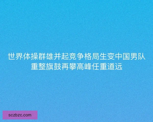 世界体操群雄并起竞争格局生变中国男队重整旗鼓再攀高峰任重道远