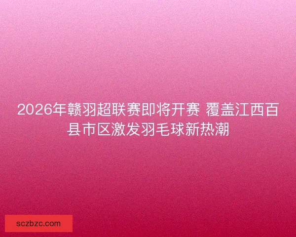 2026年赣羽超联赛即将开赛 覆盖江西百县市区激发羽毛球新热潮